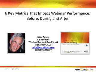 6 Key Metrics That Impact Webinar Performance:
Before, During and After
﻿COPYRIGHT 2013 WEBATTRACT
Mike Agron
Co-Founder
Webinar Demand Gen Expert
WebAttract, LLC
mike@webattract.com
@WebinarReady
 
