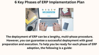 6 Key Phases of ERP Implementation Plan
The deployment of ERP can be a lengthy, multi-phase procedure.
However, you can guarantee a successful deployment with good
preparation and execution. To help you be ready for each phase of ERP
adoption, the following is a guide:
 