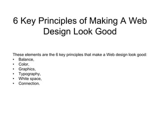 6 Key Principles of Making A Web Design Look Good These elements are the 6 key principles that make a Web design look good: •    Balance, •    Color, •    Graphics, •    Typography, •    White space, •    Connection. 