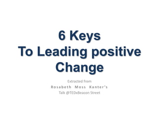 6 Keys
To Leading positive
Change
Extracted from
Ro s a b e t h M o s s K a n t e r ’s
Talk @TEDxBeacon Street
 