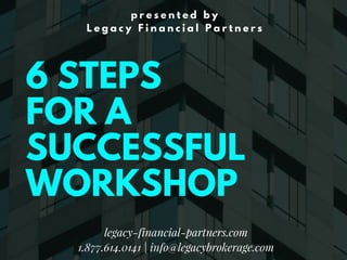 6 STEPS
FOR A
SUCCESSFUL
WORKSHOP
p r e s e n t e d b y
L e g a c y F i n a n c i a l P a r t n e r s
legacy-financial-partners.com
1.877.614.0141 | info@legacybrokerage.com
 