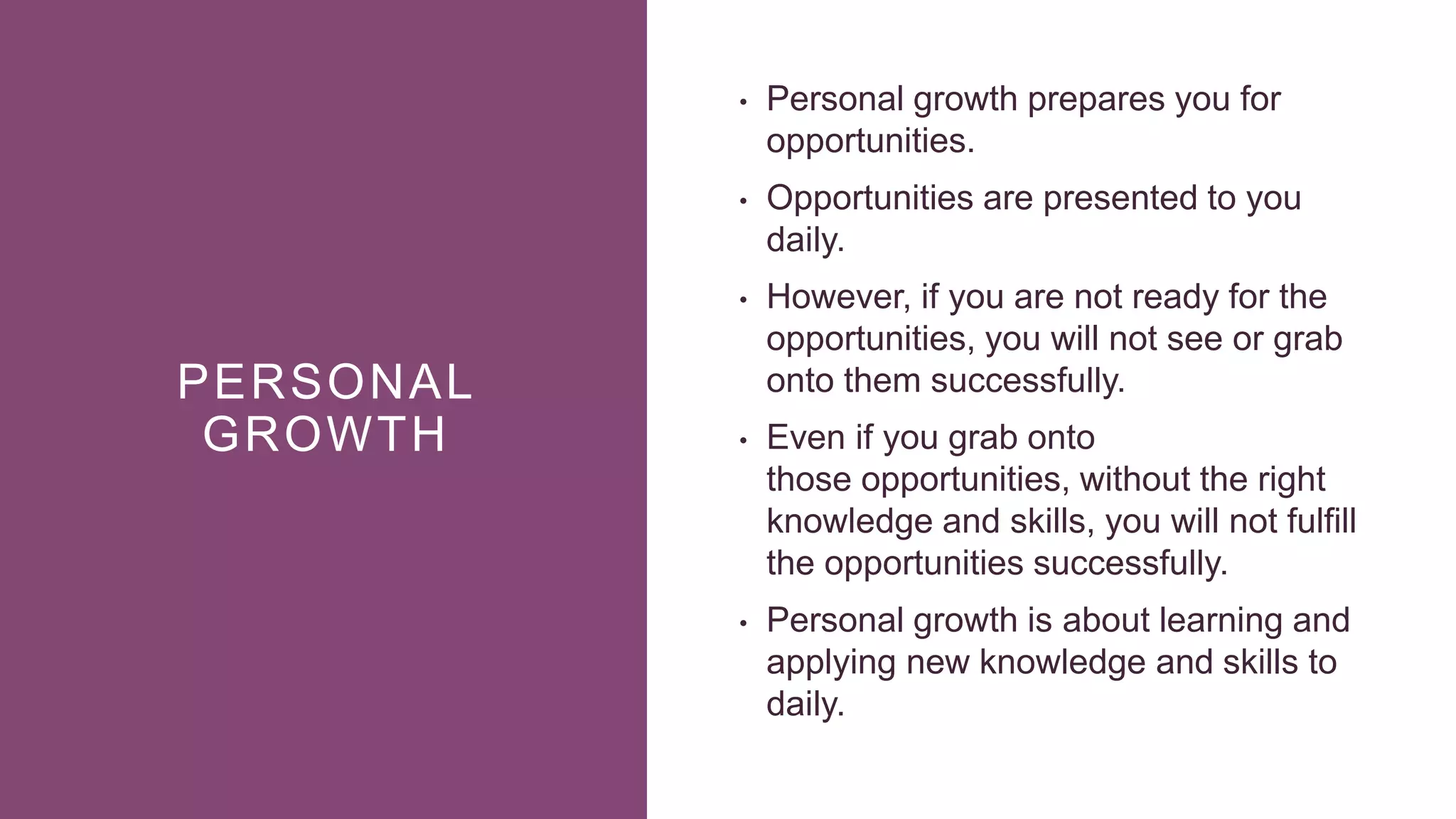 PERSONAL
GROWTH
• Personal growth prepares you for
opportunities.
• Opportunities are presented to you
daily.
• However, if you are not ready for the
opportunities, you will not see or grab
onto them successfully.
• Even if you grab onto
those opportunities, without the right
knowledge and skills, you will not fulfill
the opportunities successfully.
• Personal growth is about learning and
applying new knowledge and skills to
daily.
 