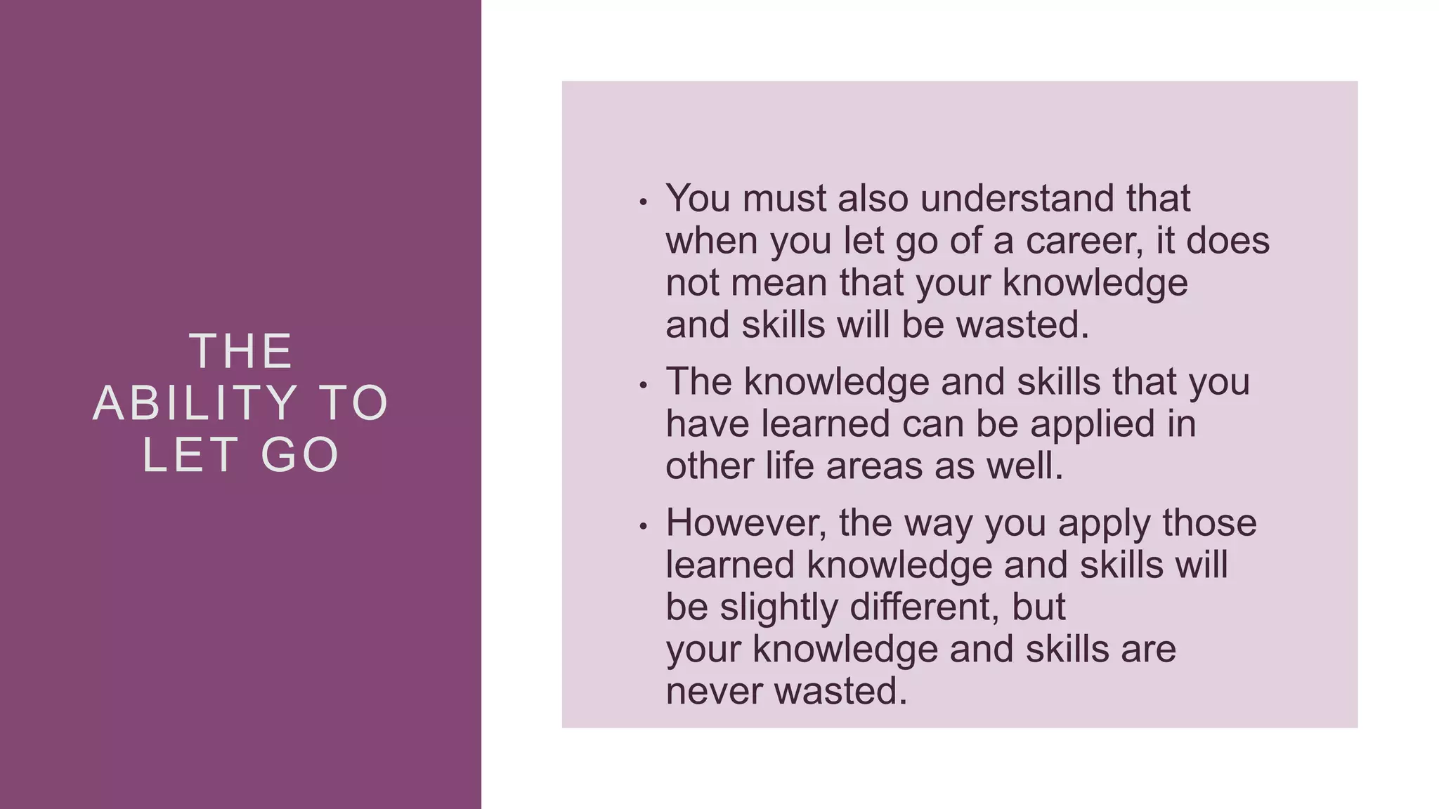 THE
ABILITY TO
LET GO
• You must also understand that
when you let go of a career, it does
not mean that your knowledge
and skills will be wasted.
• The knowledge and skills that you
have learned can be applied in
other life areas as well.
• However, the way you apply those
learned knowledge and skills will
be slightly different, but
your knowledge and skills are
never wasted.
 