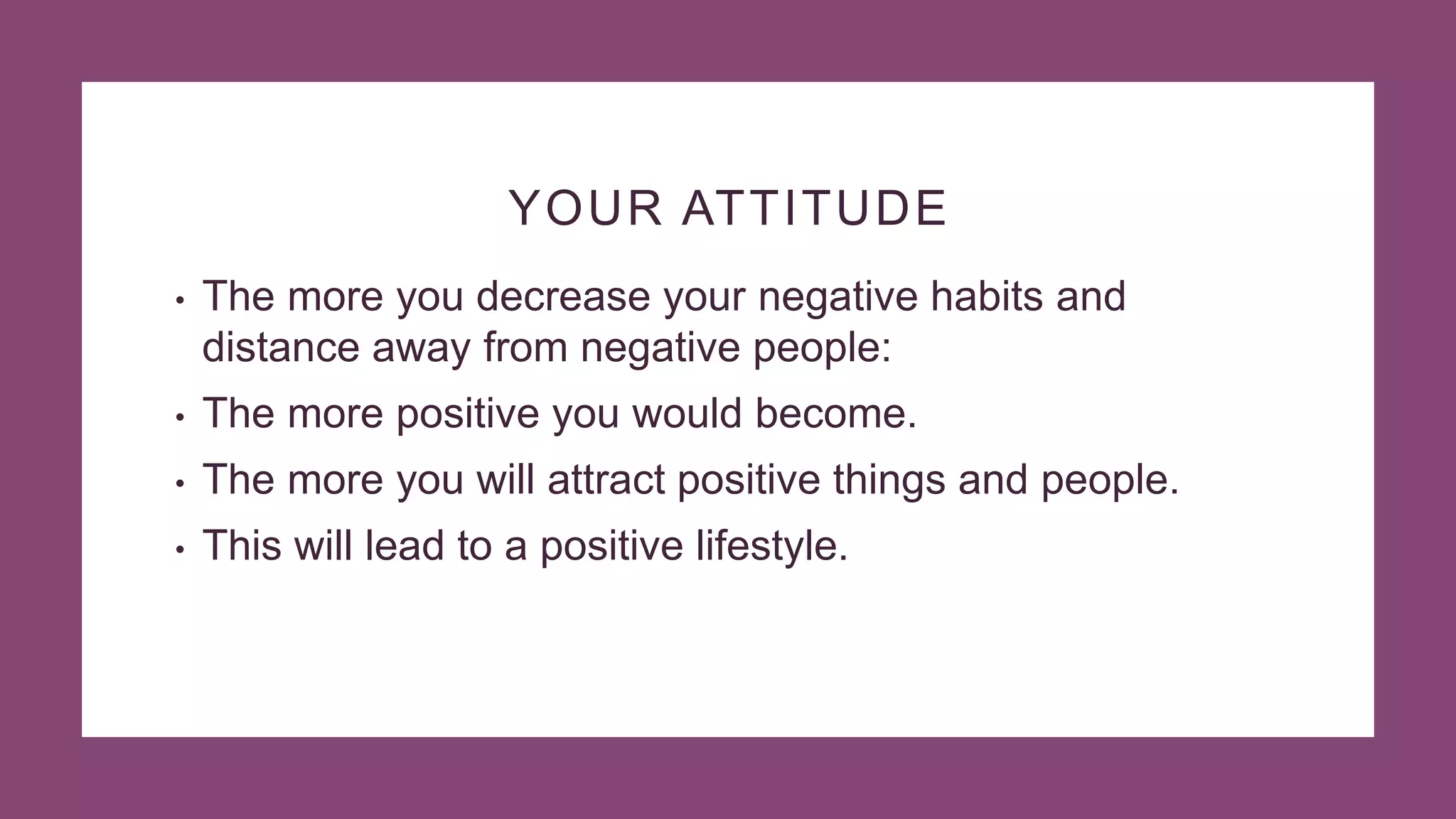 YOUR ATTITUDE
• The more you decrease your negative habits and
distance away from negative people:
• The more positive you would become.
• The more you will attract positive things and people.
• This will lead to a positive lifestyle.
 