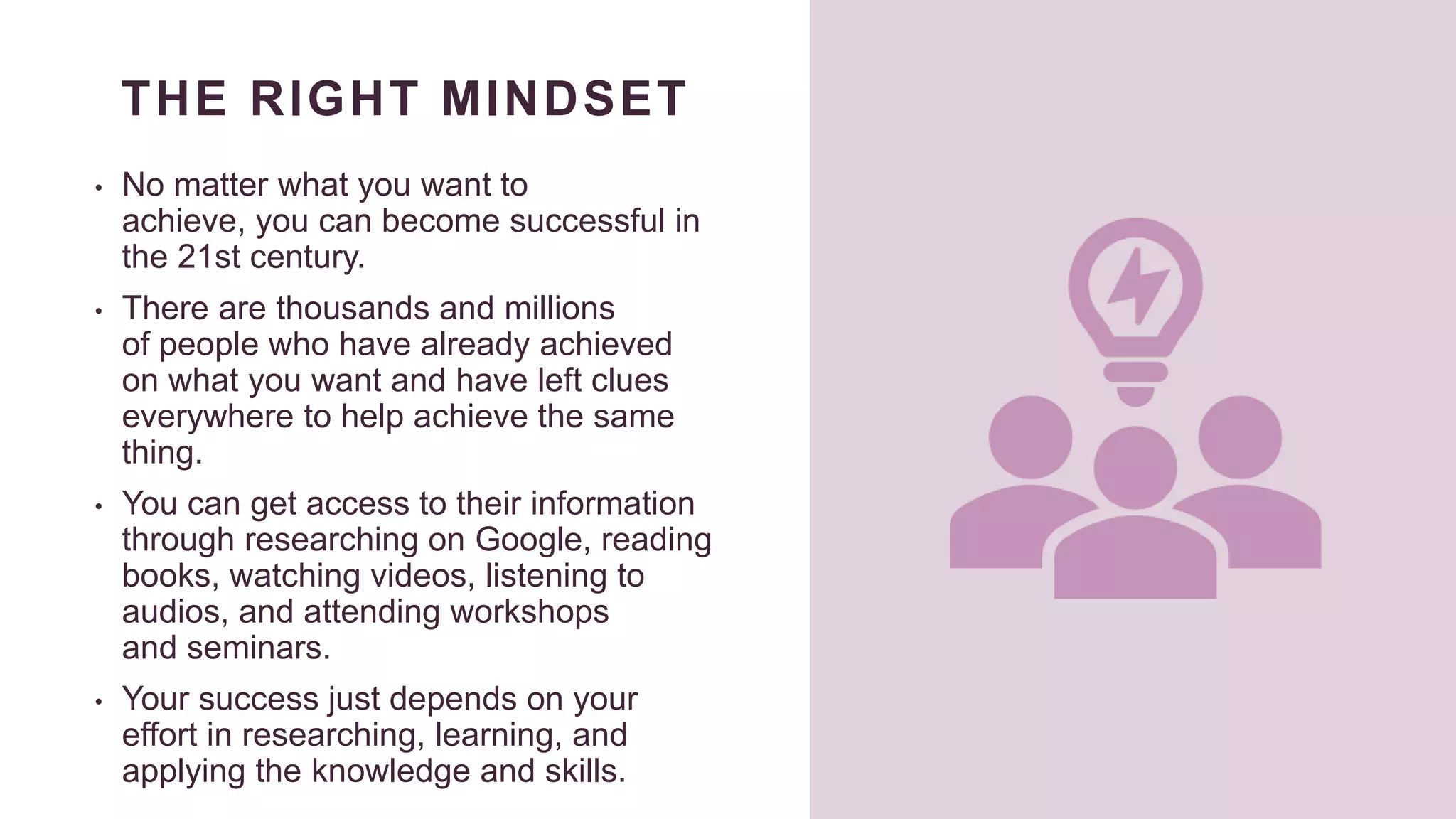 THE RIGHT MINDSET
• No matter what you want to
achieve, you can become successful in
the 21st century.
• There are thousands and millions
of people who have already achieved
on what you want and have left clues
everywhere to help achieve the same
thing.
• You can get access to their information
through researching on Google, reading
books, watching videos, listening to
audios, and attending workshops
and seminars.
• Your success just depends on your
effort in researching, learning, and
applying the knowledge and skills.
 
