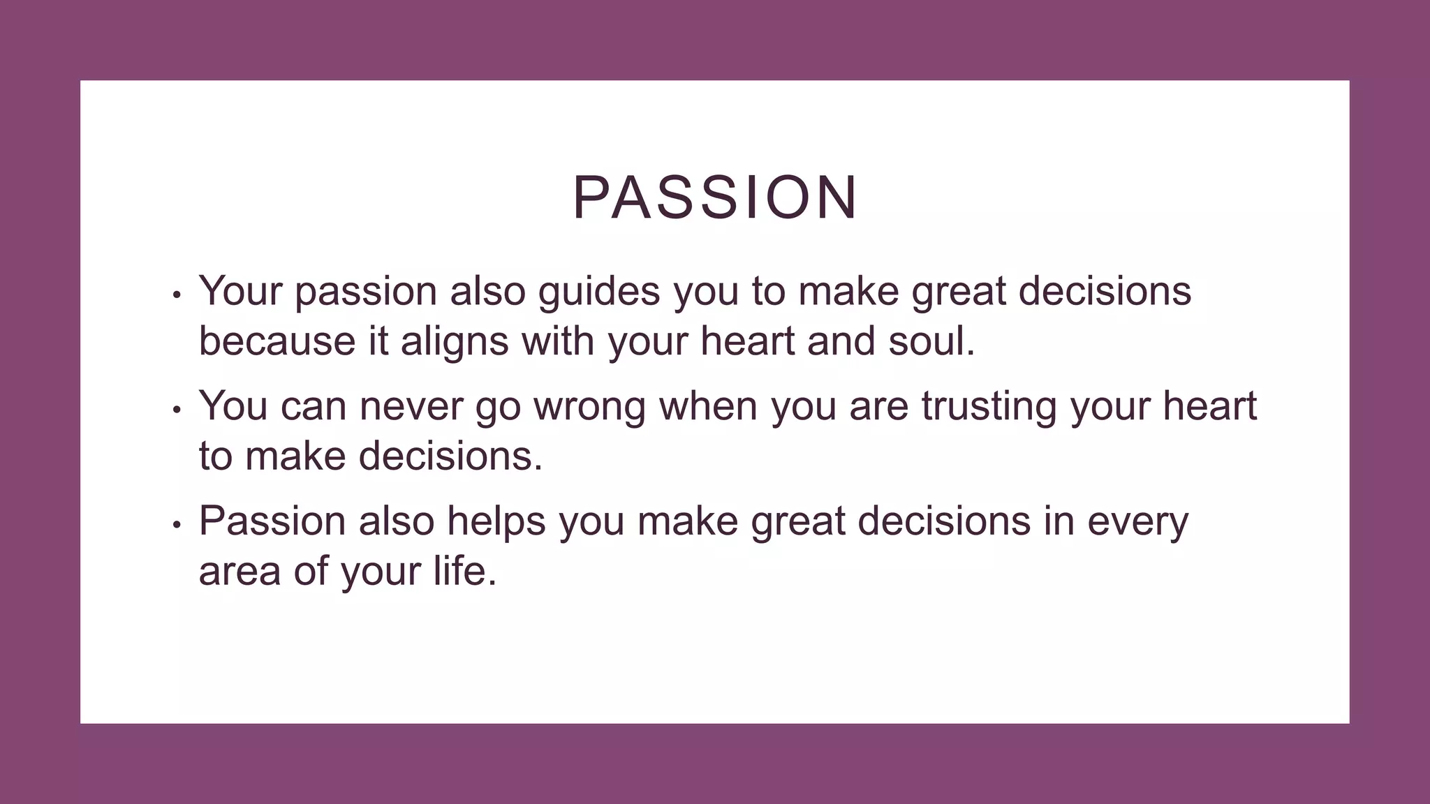 PASSION
• Your passion also guides you to make great decisions
because it aligns with your heart and soul.
• You can never go wrong when you are trusting your heart
to make decisions.
• Passion also helps you make great decisions in every
area of your life.
 