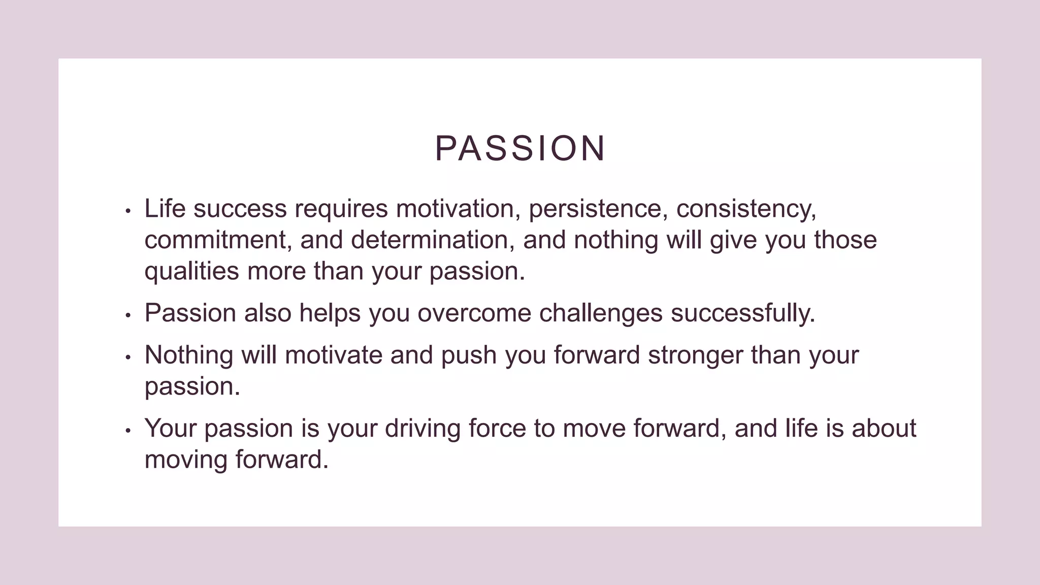 PASSION
• Life success requires motivation, persistence, consistency,
commitment, and determination, and nothing will give you those
qualities more than your passion.
• Passion also helps you overcome challenges successfully.
• Nothing will motivate and push you forward stronger than your
passion.
• Your passion is your driving force to move forward, and life is about
moving forward.
 
