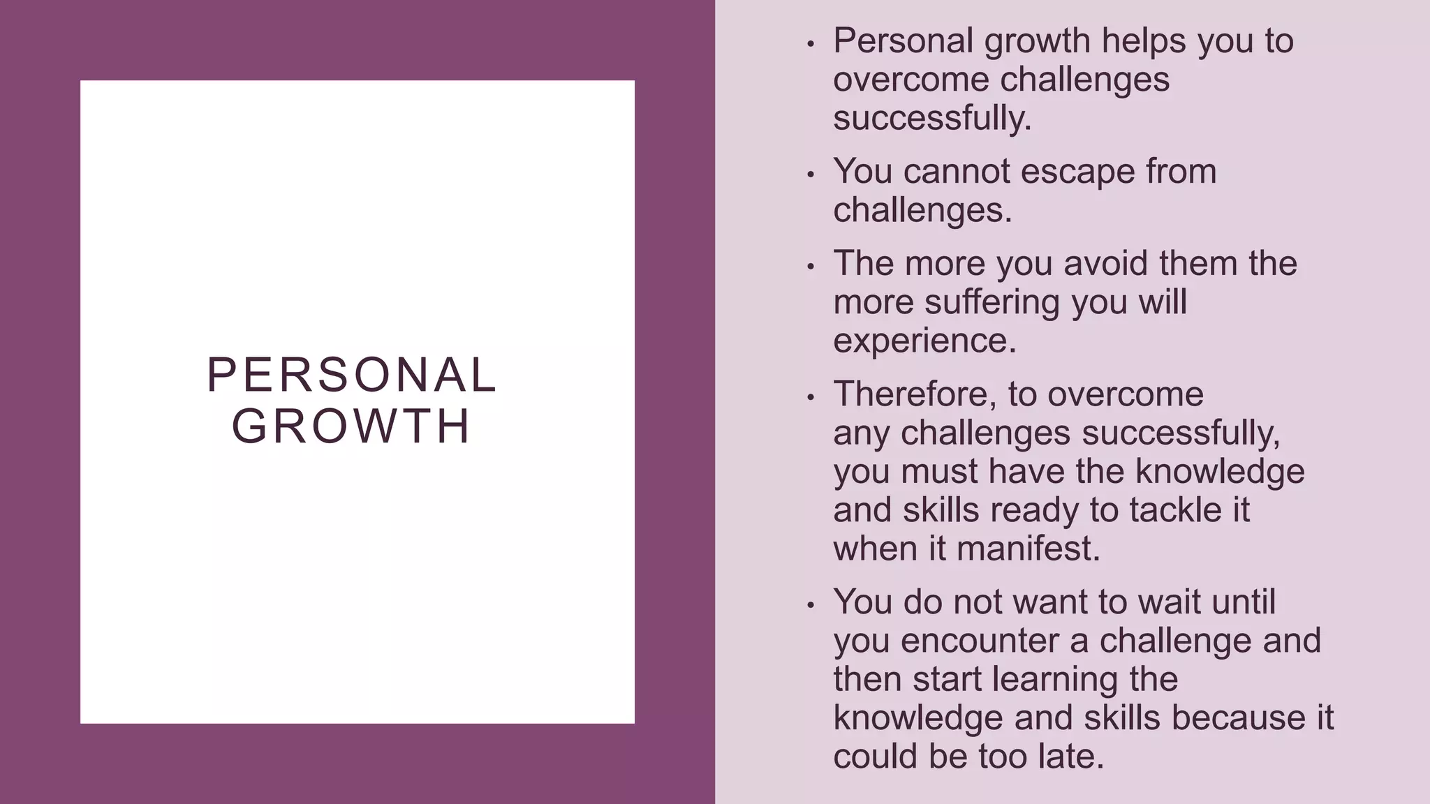 PERSONAL
GROWTH
• Personal growth helps you to
overcome challenges
successfully.
• You cannot escape from
challenges.
• The more you avoid them the
more suffering you will
experience.
• Therefore, to overcome
any challenges successfully,
you must have the knowledge
and skills ready to tackle it
when it manifest.
• You do not want to wait until
you encounter a challenge and
then start learning the
knowledge and skills because it
could be too late.
 