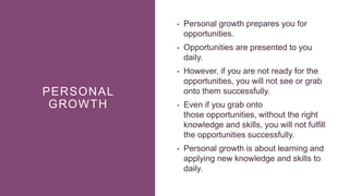PERSONAL
GROWTH
• Personal growth prepares you for
opportunities.
• Opportunities are presented to you
daily.
• However, if you are not ready for the
opportunities, you will not see or grab
onto them successfully.
• Even if you grab onto
those opportunities, without the right
knowledge and skills, you will not fulfill
the opportunities successfully.
• Personal growth is about learning and
applying new knowledge and skills to
daily.
 