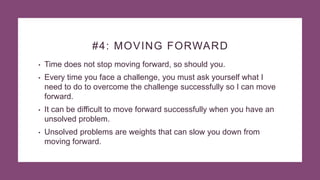 #4: MOVING FORWARD
• Time does not stop moving forward, so should you.
• Every time you face a challenge, you must ask yourself what I
need to do to overcome the challenge successfully so I can move
forward.
• It can be difficult to move forward successfully when you have an
unsolved problem.
• Unsolved problems are weights that can slow you down from
moving forward.
 