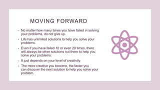 MOVING FORWARD
• No matter how many times you have failed in solving
your problems, do not give up.
• Life has unlimited solutions to help you solve your
problems.
• Even if you have failed 10 or even 20 times, there
will always be other solutions out there to help you
solve your problems.
• It just depends on your level of creativity.
• The more creative you become, the faster you
can discover the next solution to help you solve your
problem.
 