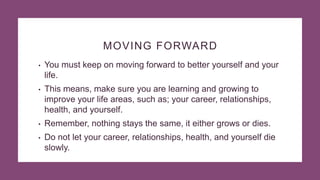 MOVING FORWARD
• You must keep on moving forward to better yourself and your
life.
• This means, make sure you are learning and growing to
improve your life areas, such as; your career, relationships,
health, and yourself.
• Remember, nothing stays the same, it either grows or dies.
• Do not let your career, relationships, health, and yourself die
slowly.
 
