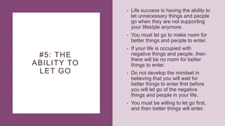 #5: THE
ABILITY TO
LET GO
• Life success is having the ability to
let unnecessary things and people
go when they are not supporting
your lifestyle anymore.
• You must let go to make room for
better things and people to enter.
• If your life is occupied with
negative things and people, then
there will be no room for better
things to enter.
• Do not develop the mindset in
believing that you will wait for
better things to enter first before
you will let go of the negative
things and people in your life.
• You must be willing to let go first,
and then better things will enter.
 