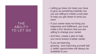 THE
ABILITY
TO LET GO
• Letting go does not mean you have
to give up something instantly, but
you are willing to create a new plan
to help you get closer to what you
want.
• If your career does not bring you
happiness and fulfillment, you must
make a firm decision that you are
willing to change your career.
• And then, create a plan to help
you move toward a better career.
• If you are learning,
growing, and improving yourself dail
y, better opportunities will always be
available to you.
 