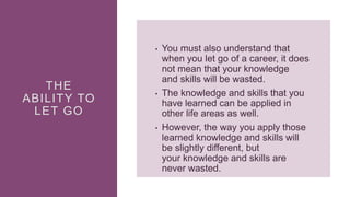 THE
ABILITY TO
LET GO
• You must also understand that
when you let go of a career, it does
not mean that your knowledge
and skills will be wasted.
• The knowledge and skills that you
have learned can be applied in
other life areas as well.
• However, the way you apply those
learned knowledge and skills will
be slightly different, but
your knowledge and skills are
never wasted.
 