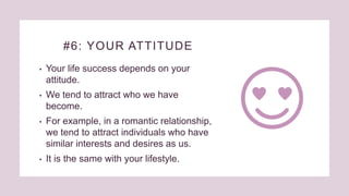 #6: YOUR ATTITUDE
• Your life success depends on your
attitude.
• We tend to attract who we have
become.
• For example, in a romantic relationship,
we tend to attract individuals who have
similar interests and desires as us.
• It is the same with your lifestyle.
 