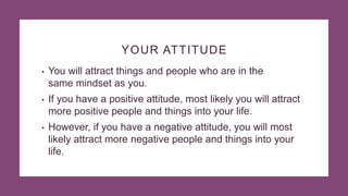 YOUR ATTITUDE
• You will attract things and people who are in the
same mindset as you.
• If you have a positive attitude, most likely you will attract
more positive people and things into your life.
• However, if you have a negative attitude, you will most
likely attract more negative people and things into your
life.
 