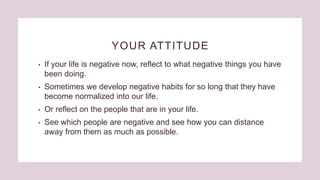 YOUR ATTITUDE
• If your life is negative now, reflect to what negative things you have
been doing.
• Sometimes we develop negative habits for so long that they have
become normalized into our life.
• Or reflect on the people that are in your life.
• See which people are negative and see how you can distance
away from them as much as possible.
 