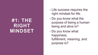 #1: THE
RIGHT
MINDSET
• Life success requires the
right mindset for life.
• Do you know what the
purpose of being a human
being and alive is?
• Do you know what
happiness,
fulfillment, meaning, and
purpose is?
 