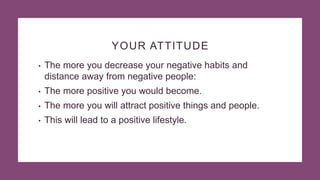 YOUR ATTITUDE
• The more you decrease your negative habits and
distance away from negative people:
• The more positive you would become.
• The more you will attract positive things and people.
• This will lead to a positive lifestyle.
 