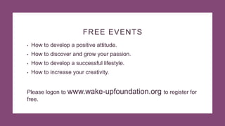 FREE EVENTS
• How to develop a positive attitude.
• How to discover and grow your passion.
• How to develop a successful lifestyle.
• How to increase your creativity.
Please logon to www.wake-upfoundation.org to register for
free.
 