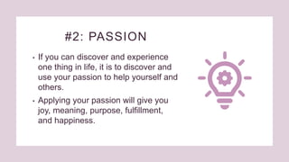 #2: PASSION
• If you can discover and experience
one thing in life, it is to discover and
use your passion to help yourself and
others.
• Applying your passion will give you
joy, meaning, purpose, fulfillment,
and happiness.
 