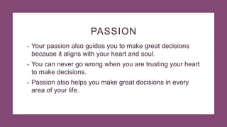 PASSION
• Your passion also guides you to make great decisions
because it aligns with your heart and soul.
• You can never go wrong when you are trusting your heart
to make decisions.
• Passion also helps you make great decisions in every
area of your life.
 