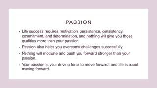 PASSION
• Life success requires motivation, persistence, consistency,
commitment, and determination, and nothing will give you those
qualities more than your passion.
• Passion also helps you overcome challenges successfully.
• Nothing will motivate and push you forward stronger than your
passion.
• Your passion is your driving force to move forward, and life is about
moving forward.
 