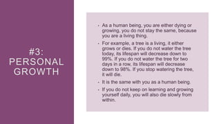 #3:
PERSONAL
GROWTH
• As a human being, you are either dying or
growing, you do not stay the same, because
you are a living thing.
• For example, a tree is a living, it either
grows or dies. If you do not water the tree
today, its lifespan will decrease down to
99%. If you do not water the tree for two
days in a row, its lifespan will decrease
down to 98%. If you stop watering the tree,
it will die.
• It is the same with you as a human being.
• If you do not keep on learning and growing
yourself daily, you will also die slowly from
within.
 