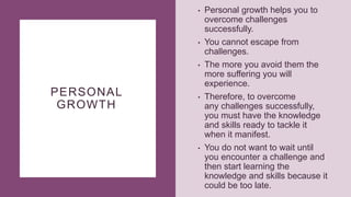 PERSONAL
GROWTH
• Personal growth helps you to
overcome challenges
successfully.
• You cannot escape from
challenges.
• The more you avoid them the
more suffering you will
experience.
• Therefore, to overcome
any challenges successfully,
you must have the knowledge
and skills ready to tackle it
when it manifest.
• You do not want to wait until
you encounter a challenge and
then start learning the
knowledge and skills because it
could be too late.
 