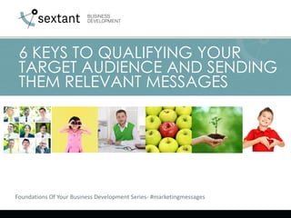 Foundations Of Your Business Development Series- #marketingmessages
6 KEYS TO QUALIFYING YOUR
TARGET AUDIENCE AND SENDING
THEM RELEVANT MESSAGES
 