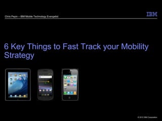 Chris Pepin – IBM Mobile Technology Evangelist




6 Key Things to Fast Track your Mobility
Strategy




                                                 © 2012 IBM Corporation
 