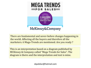 There are fundamental and never-before changes happening in
the world. Affecting all the buyers and therefore all the
marketers. 6 Maga-Trends are mentioned. Are you ready ?
This is an interpretation based on a diagram published by
MCKinsey & Company called “Mega Trends for Sales”. The
diagram is theirs and the interpretation and text is mine.
skpalekar@hotmail.com
 