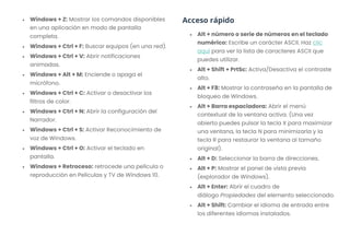 • Windows + Z: Mostrar los comandos disponibles
en una aplicación en modo de pantalla
completa.
• Windows + Ctrl + F: Buscar equipos (en una red).
• Windows + Ctrl + V: Abrir notificaciones
animadas.
• Windows + Alt + M: Enciende o apaga el
micrófono.
• Windows + Ctrl + C: Activar o desactivar los
filtros de color.
• Windows + Ctrl + N: Abrir la configuración del
Narrador.
• Windows + Ctrl + S: Activar Reconocimiento de
voz de Windows.
• Windows + Ctrl + O: Activar el teclado en
pantalla.
• Windows + Retroceso: retrocede una película o
reproducción en Películas y TV de Windows 10.
Acceso rápido
• Alt + número o serie de números en el teclado
numérico: Escribe un carácter ASCII. Haz clic
aquí para ver la lista de caracteres ASCII que
puedes utilizar.
• Alt + Shift + PrtSc: Activa/Desactiva el contraste
alto.
• Alt + F8: Mostrar la contraseña en la pantalla de
bloqueo de Windows.
• Alt + Barra espaciadora: Abrir el menú
contextual de la ventana activa. (Una vez
abierto puedes pulsar la tecla X para maximizar
una ventana, la tecla N para minimizarla y la
tecla R para restaurar la ventana al tamaño
original).
• Alt + D: Seleccionar la barra de direcciones.
• Alt + P: Mostrar el panel de vista previa
(explorador de Windows).
• Alt + Enter: Abrir el cuadro de
diálogo Propiedades del elemento seleccionado.
• Alt + Shift: Cambiar el idioma de entrada entre
los diferentes idiomas instalados.
 