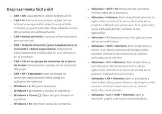 Desplazamiento fácil y útil
• Ctrl + Alt: Equivalente a utilizar la tecla Alt Gr.
• Ctrl + F4: Cerrar el documento activo (en las
aplicaciones que están abiertas en pantalla
completa y que te permiten tener abiertos varios
documentos simultáneamente).
• Ctrl + Rueda del ratón: Cambiar el tamaño de la
ventana actual.
• Ctrl + Tecla de dirección (para desplazarse a un
elemento) + Barra espaciadora: Seleccionar
varios elementos individuales en una ventana o
en el escritorio.
• Ctrl + Clic en un grupo de ventanas de la barra
de tareas: Desplazarse a través de las ventanas
del grupo.
• Ctrl + Alt + Tabulador: Usar las teclas de
dirección para cambiar entre todas las
aplicaciones abiertas.
• Windows + L: Bloquear el equipo.
• Windows + D: Mostrar y ocultar el escritorio.
• Windows + Coma (,): Ojear temporalmente el
escritorio.
• Windows + M: Minimizar todas las ventanas.
• Windows + Shift + M: Restaurar las ventanas
minimizadas en el escritorio.
• Windows + Número: Abrir el escritorio e iniciar la
aplicación anclada a la barra de tareas en la
posición indicada por el número. Si la aplicación
ya se está ejecutando, cambiar a esa
aplicación.
• Windows + T: Desplazarse por las aplicaciones
de la barra de tareas.
• Windows + Shift + Número: Abrir el escritorio e
iniciar una nueva instancia de la aplicación
anclada a la barra de tareas en la posición
indicada por el número.
• Windows + Ctrl + Número: Abrir el escritorio y
cambiar a la última ventana activa de la
aplicación anclada a la barra de tareas en la
posición indicada por el número.
• Windows + Alt + Número: Abrir el escritorio y
abrir la lista de accesos directos de la aplicación
anclada a la barra de tareas en la posición
indicada por el número.
• Windows + Ctrl + Shift + Número: Abrir el
escritorio y abrir una nueva instancia de la
 