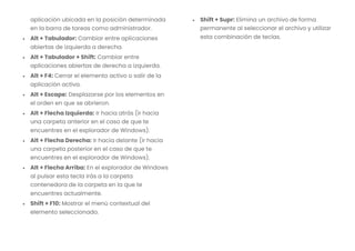 aplicación ubicada en la posición determinada
en la barra de tareas como administrador.
• Alt + Tabulador: Cambiar entre aplicaciones
abiertas de izquierda a derecha.
• Alt + Tabulador + Shift: Cambiar entre
aplicaciones abiertas de derecha a izquierda.
• Alt + F4: Cerrar el elemento activo o salir de la
aplicación activa.
• Alt + Escape: Desplazarse por los elementos en
el orden en que se abrieron.
• Alt + Flecha Izquierda: Ir hacia atrás (ir hacia
una carpeta anterior en el caso de que te
encuentres en el explorador de Windows).
• Alt + Flecha Derecha: Ir hacia delante (ir hacia
una carpeta posterior en el caso de que te
encuentres en el explorador de Windows).
• Alt + Flecha Arriba: En el explorador de Windows
al pulsar esta tecla irás a la carpeta
contenedora de la carpeta en la que te
encuentres actualmente.
• Shift + F10: Mostrar el menú contextual del
elemento seleccionado.
• Shift + Supr: Elimina un archivo de forma
permanente al seleccionar el archivo y utilizar
esta combinación de teclas.
 