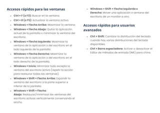Accesos rápidos para las ventanas
• Ctrl + F (o F3): Buscar en la ventana.
• Ctrl + R (o F5): Actualizar la ventana activa.
• Windows + Flecha Arriba: Maximizar la ventana.
• Windows + Flecha Abajo: Quitar la aplicación
actual de la pantalla o minimizar la ventana del
escritorio.
• Windows + Flecha Izquierda: Maximizar la
ventana de la aplicación o del escritorio en el
lado izquierdo de la pantalla.
• Windows + Flecha Derecha: Maximizar la
ventana de la aplicación o del escritorio en el
lado derecho de la pantalla.
• Windows + Inicio: Minimizar todo excepto la
ventana del escritorio activa (repetir la acción
para restaurar todas las ventanas).
• Windows + Shift + Flecha Arriba: Expandir la
ventana del escritorio a la parte superior e
inferior de la pantalla.
• Windows + Shift + Flecha
Abajo: Restaurar/minimizar las ventanas del
escritorio activas verticalmente conservando el
ancho.
• Windows + Shift + Flecha Izquierda o
Derecha: Mover una aplicación o ventana del
escritorio de un monitor a otro.
Accesos rápidos para usuarios
avanzados
• Ctrl + Shift: Cambiar la distribución del teclado
cuando hay varias distribuciones del teclado
disponibles.
• Ctrl + Barra espaciadora: Activar o desactivar el
Editor de métodos de entrada (IME) para chino.
 