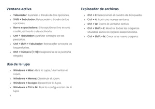 Ventana activa
• Tabulador: Avanzar a través de las opciones.
• Shift + Tabulador: Retroceder a través de las
opciones.
• Barra espaciadora: Si la opción activa es una
casilla, activarla o desactivarla.
• Ctrl + Tabulador: Avanzar a través de las
pestañas.
• Ctrl + Shift + Tabulador: Retroceder a través de
las pestañas.
• Ctrl + Número (1–9): Desplazarse a la pestaña
elegida.
Uso de la lupa
• Windows + Más: Abrir la Lupa / Aumentar el
zoom.
• Windows + Menos: Disminuir el zoom.
• Windows + Escape: Desactivar la lupa.
• Windows + Ctrl + M: Abrir la configuración de la
lupa.
•
Explorador de archivos
• Ctrl + E: Seleccionar el cuadro de búsqueda.
• Ctrl + N: Abrir una nueva ventana.
• Ctrl + W: Cierra la ventana activa.
• Ctrl + Shift + E: Mostrar todas las carpetas
situadas sobre la carpeta seleccionada.
• Ctrl + Shift + N: Crear una nueva carpeta.
 