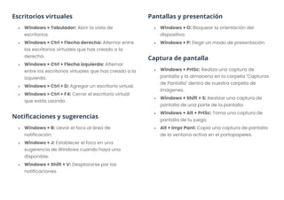 Escritorios virtuales
• Windows + Tabulador: Abrir la vista de
escritorios.
• Windows + Ctrl + Flecha derecha: Alternar entre
los escritorios virtuales que has creado a la
derecha.
• Windows + Ctrl + Flecha izquierda: Alternar
entre los escritorios virtuales que has creado a la
izquierda.
• Windows + Ctrl + D: Agregar un escritorio virtual.
• Windows + Ctrl + F4: Cerrar el escritorio virtual
que estás usando.
Notificaciones y sugerencias
• Windows + B: Llevar el foco al área de
notificación.
• Windows + J: Establecer el foco en una
sugerencia de Windows cuando haya una
disponible.
• Windows + Shift + V: Desplazarse por las
notificaciones.
Pantallas y presentación
• Windows + O: Bloquear la orientación del
dispositivo.
• Windows + P: Elegir un modo de presentación.
Captura de pantalla
• Windows + PrtSc: Realiza una captura de
pantalla y la almacena en la carpeta "Capturas
de Pantalla" dentro de nuestra carpeta de
Imágenes.
• Windows + Shift + S: Realizar una captura de
pantalla de una parte de la pantalla.
• Windows + Alt + PrtSc: Toma una captura de
pantalla de tu juego.
• Alt + Impr Pant: Copia una captura de pantalla
de la ventana activa en el portapapeles.
 