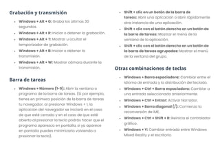 Grabación y transmisión
• Windows + Alt + G: Graba los últimos 30
segundos.
• Windows + Alt + R: Iniciar o detener la grabación.
• Windows + Alt + T: Mostrar u ocultar el
temporizador de grabación.
• Windows + Alt + B: Iniciar o detener la
transmisión.
• Windows + Alt + W: Mostrar cámara durante la
transmisión.
Barra de tareas
• Windows + Número (1-9): Abrir la ventana o
programa de la barra de tareas. (Si por ejemplo,
tienes en primera posición de la barra de tareas
tu navegador, al presionar Windows + 1, la
aplicación del navegador se iniciará en el caso
de que esté cerrado y en el caso de que esté
abierto al presionar la tecla podrás hacer que el
programa aparezca en pantalla, si ya aparece
en pantalla puedes minimizarlo volviendo a
presionar la tecla).
• Shift + clic en un botón de la barra de
tareas: Abrir una aplicación o abrir rápidamente
otra instancia de una aplicación.
• Shift + clic con el botón derecho en un botón de
la barra de tareas: Mostrar el menú de la
ventana de la aplicación.
• Shift + clic con el botón derecho en un botón de
la barra de tareas agrupadas: Mostrar el menú
de la ventana del grupo.
Otras combinaciones de teclas
• Windows + Barra espaciadora: Cambiar entre el
idioma de entrada y la distribución del teclado.
• Windows + Ctrl + Barra espaciadora: Cambiar a
una entrada seleccionada anteriormente.
• Windows + Ctrl + Entrar: Activar Narrador.
• Windows + Barra diagonal (/): Comienza la
reconversión de IME.
• Windows + Ctrl + Shift + B: Reinicia el controlador
gráfico.
• Windows + Y: Cambiar entrada entre Windows
Mixed Reality y el escritorio.
 