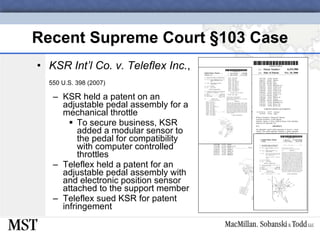 Recent Supreme Court  § 103 Case KSR Int’l Co. v. Teleflex Inc. ,  550 U.S. 398 (2007) KSR held a patent on an adjustable pedal assembly for a mechanical throttle To secure business, KSR added a modular sensor to the pedal for compatibility with computer controlled throttles Teleflex held a patent for an adjustable pedal assembly with and electronic position sensor attached to the support member Teleflex sued KSR for patent infringement 