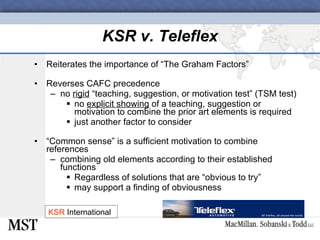 KSR v. Teleflex Reiterates the importance of “The Graham Factors” Reverses CAFC precedence no  rigid  “teaching, suggestion, or motivation test” (TSM test) no  explicit showing  of a teaching, suggestion or motivation to combine the prior art elements is required just another factor to consider “ Common sense” is a sufficient motivation to combine references combining old elements according to their established functions Regardless of solutions that are “obvious to try”  may support a finding of obviousness KSR  International 