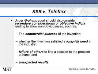 KSR v.  Teleflex Under  Graham , court should also consider  secondary considerations  or  objective indicia  tending to show non-obviousness, such as: The  commercial success  of the invention; whether the invention satisfied a  long-felt need  in the industry; failure of others  to find a solution to the problem at hand; and unexpected results. 