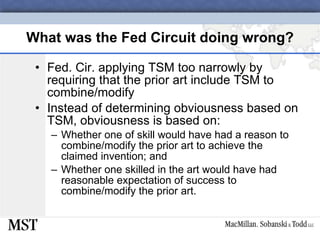 What was the Fed Circuit doing wrong? Fed. Cir. applying TSM too narrowly by requiring that the prior art include TSM to combine/modify Instead of determining obviousness based on TSM, obviousness is based on: Whether one of skill would have had a reason to combine/modify the prior art to achieve the claimed invention; and Whether one skilled in the art would have had reasonable expectation of success to combine/modify the prior art. 