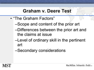 Graham v. Deere Test “ The Graham Factors” Scope and content of the prior art Differences between the prior art and the claims at issue Level of ordinary skill in the pertinent art Secondary considerations 
