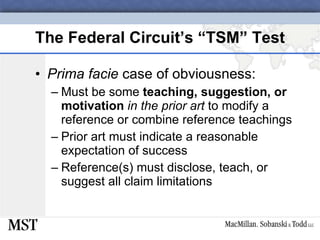 The Federal Circuit’s “TSM” Test Prima facie  case of obviousness: Must be some  teaching, suggestion, or motivation   in the prior art  to modify a reference or combine reference teachings Prior art must indicate a reasonable expectation of success Reference(s) must disclose, teach, or suggest all claim limitations 
