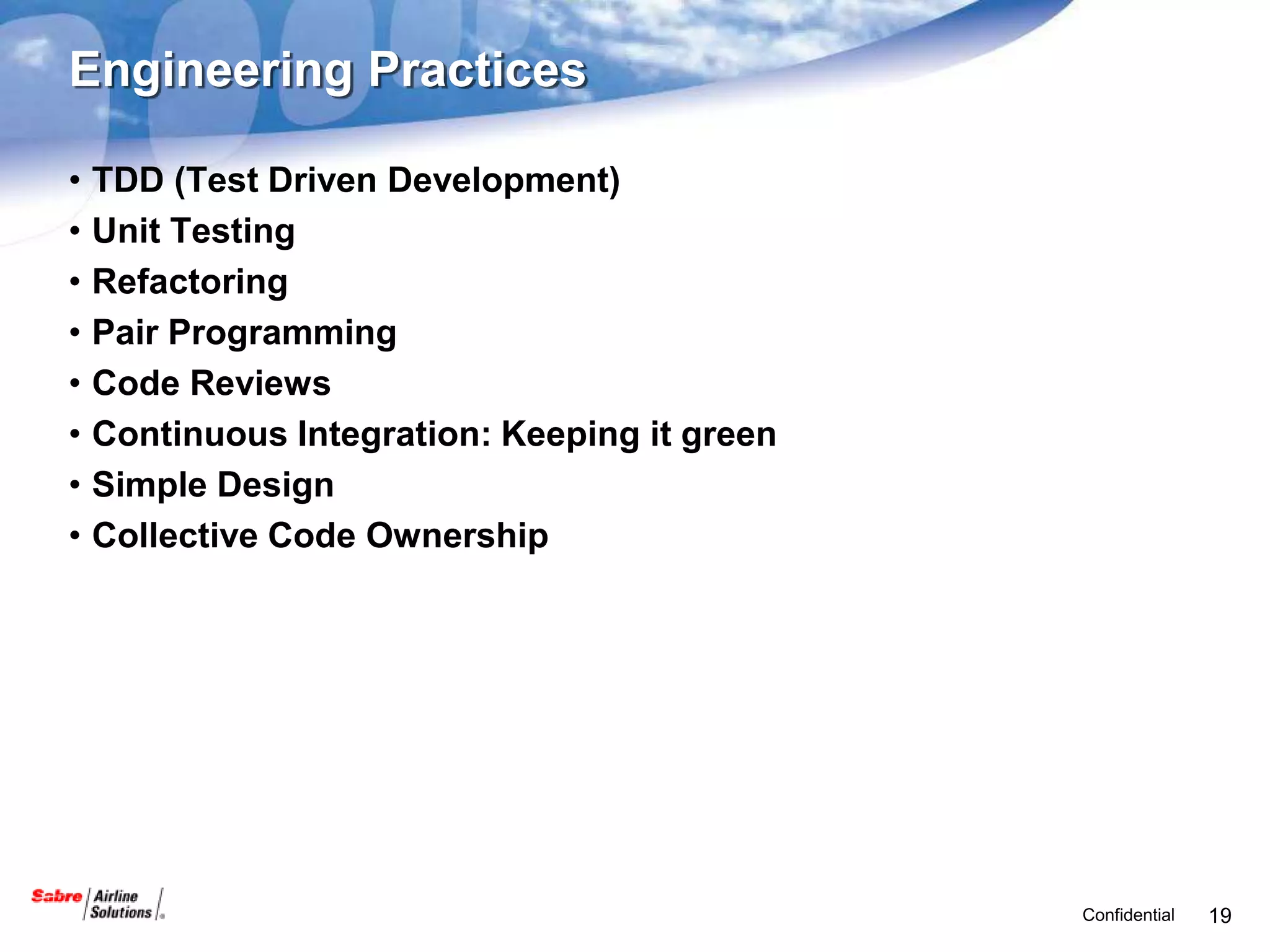 Engineering Practices

•   TDD (Test Driven Development)
•   Unit Testing
•   Refactoring
•   Pair Programming
•   Code Reviews
•   Continuous Integration: Keeping it green
•   Simple Design
•   Collective Code Ownership




                                               Confidential   19
 
