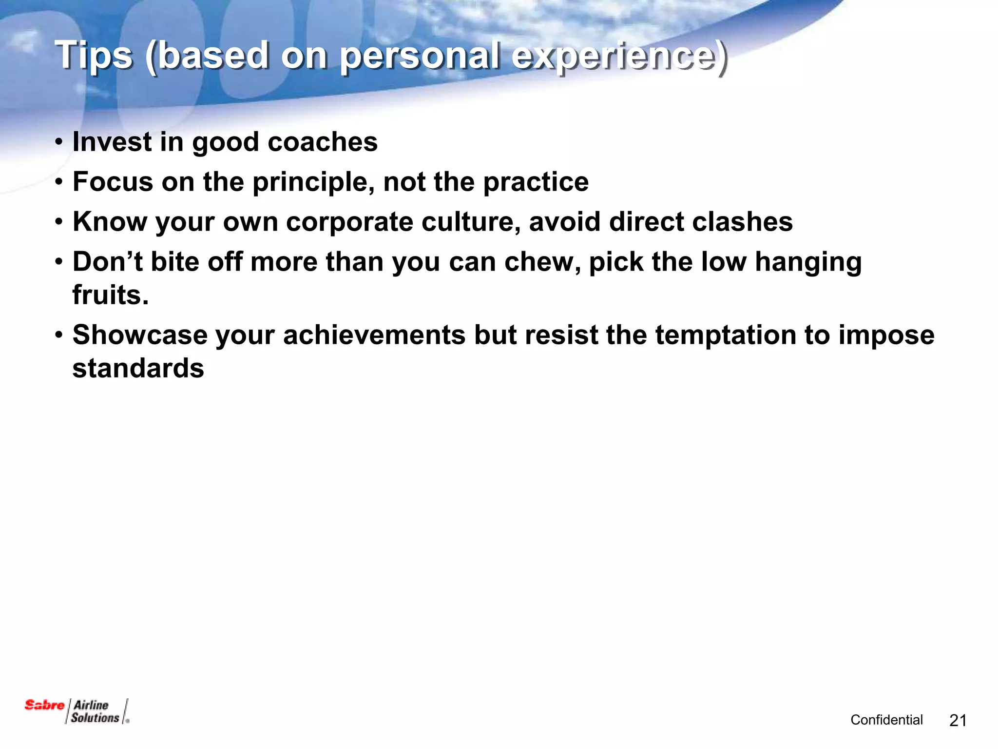 Tips (based on personal experience)

• Invest in good coaches
• Focus on the principle, not the practice
• Know your own corporate culture, avoid direct clashes
• Don’t bite off more than you can chew, pick the low hanging
  fruits.
• Showcase your achievements but resist the temptation to impose
  standards




                                                         Confidential   21
 