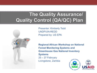 Presenter: Kimberly Todd
UNDP/UN-REDD
Prepared by: US EPA
Regional African Workshop on National
Forest Monitoring Systems and
Greenhouse Gas National Inventory
Systems
25 – 27 February
Livingstone, Zambia
The Quality Assurance/
Quality Control (QA/QC) Plan
 