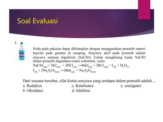 Soal Evaluasi
Noda pada pakaian dapat dihilangkan dengan menggunakan pemutih seperti
bayclin pada gambar di samping. Senyawa aktif pada pemutih adalah
senyawa natrium hipoklorit (NaClO). Untuk menghitung kadar NaClO
dalam pemutih digunakan reaksi iodometri, yaitu:
NaClO(aq) + 2KI(aq) + 2HCl(aq) → NaCl(aq) + 2KCl(aq) + I2(l) + H2O(l)
I2(l) + 2Na2S2O3(aq) → 2NaI(aq) + Na2S4O6(aq)
1.
Dari wacana tersebut, sifat kimia senyawa yang terdapat dalam pemutih adalah ...
a. Reduktor c. Katalisator e. emulgator
b. Oksidator d. Inhibitor
 